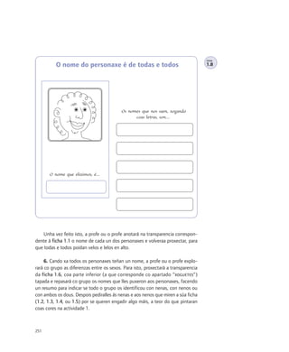 FICHA

          O nome do personaxe é de todas e todos                                    1.8




                                           Os nomes que nos saen, xogando
                                                 coas letras, son…




       O nome que eliximos, é…




    Unha vez feito isto, a profe ou o profe anotará na transparencia correspon-
dente á ficha 1.1 o nome de cada un dos personaxes e volveraa proxectar, para
que todas e todos poidan velos e lelos en alto.

     6. Cando xa todos os personaxes teñan un nome, a profe ou o profe explo-
rará co grupo as diferenzas entre os sexos. Para isto, proxectará a transparencia
da ficha 1.6, coa parte inferior (a que corresponde co apartado “XOGUETES”)
tapada e repasará co grupo os nomes que lles puxeron aos personaxes, facendo
un resumo para indicar se todo o grupo os identificou con nenas, con nenos ou
con ambos os dous. Despois pediralles ás nenas e aos nenos que miren a súa ficha
(1.2, 1.3, 1.4, ou 1.5) por se queren engadir algo máis, a teor do que pintaran
coas cores na actividade 1.



251
 