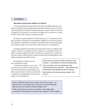 ACTIVIDADE 2

      Buscando recursos para satisfacer os desexos
    1. Se esta actividade se desenvolve nunha sesión de traballo posterior, a pro-
fesora ou profesor comezará preguntando ao grupo se lembran o que se fixo ante-
riormente (dando as referencias necesarias para que o grupo se sitúe no que está
a preguntar. Irá anotando no encerado as achegas que se produzan e, cando
rematen, lerá en alto, facendo un pequeno resumo.

    2. Despois, co grupo disposto en semicírculo ou en “U”, a profesora ou pro-
fesor proxecta a transparencia correspondente á ficha 2.2 e le en alto os desexos
dos personaxes, expresados e anotados na actividade anterior (tamén pode optar
por convidar o grupo a que vaian lendo en alto o que pon a transparencia).

    3. Despois pregunta se está todo como queren elas e eles, ou se alguén quere
cambiar o desexo, ou engadilo (se non o expresou na actividade anterior). Se
alguén o quixera engadir ou cambiar, corrixirase na transparencia e a profe indi-
cará que se debe cambiar tamén no reverso do personaxe correspondente, onde
estaba anotado da actividade anterior.

     4. Deseguido, a profesora ou pro-             Agora imos ver como se poden conseguir estes
fesor indicaralle ao grupo:                        desexos... seguramente hai moitas posibilidades...
     E comezará a preguntar o que se pre-          Que lles faría falta aos personaxes para
cisa para ser cada unha das cousas que figu-       conseguiren os seus desexos?... imos indagar isto,
ran na lista do primeiro grupo de desexos, ano-    comezando polo primeiro grupo de desexos...
tando o que as nenas e os nenos vaian dicindo      Que precisan os personaxes que queren “ser
no apartado correspondente da columna RE-          algo”?...
CURSOS, na mesma ficha 2.2




  Nesta recollida de material non se segue unha orde no grupo... así,
  algunha nena ou neno pode dicir varias cousas, mesmo achegando
  ideas para que se cumpran os desexos dalgún outro.
  Tamén é importante non forzar a que todas e todos digan algo...
  é preferíbel ir estimulando en xeral, para que ninguén se sinta invadido...




267
 