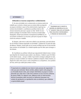 ACTIVIDADE 3

      Utilizando os recursos cooperativa e solidariamente
     1. Se esta actividade non se desenvolve na mesma sesión de
traballo que a anterior, cómpre que ao comezo dela se pregunte
                                                                      Suxerimos que o grupo se
ao grupo se lembran o que se fixo anteriormente. Igual que ao
                                                                    dispoña en semicírculo ou en
comezo da actividade 2, a profesora ou profesor dará as refe-
                                                                  “u” durante toda esta actividade,
rencias necesarias para que o grupo se sitúe. Tamén irá ano-
                                                                   para facilitar o intercambio e
tando as achegas no encerado e fará un resumo ao remate delas.
                                                                     o proceso de negociación
Deseguido, cómpre que proxecte a transparencia da ficha 2.2, na
cal constan os desexos e os recursos, para pór ao grupo en dispo-
sición de comezar o traballo.

    2. Despois, cada nena e cada neno collerá o seu personaxe, para telo diante.
Se non lembra o desexo expresado na actividade 1, poderao ler na parte de atrás
do debuxo. Despois, mirará cales son as cousas invisíbeis que ten na súa mochila
(que anotara na actividade 2) e sinalará aquelas que lle valen para conseguir o
seu desexo.

     3. A profesora ou profesor indicará que seguramente haberá nenas e nenos
que dispoñan do necesario para acadar o seu desexo, e haberá a quen lle falten
ou lle sobren cousas... así que o mellor é que tenten conseguir cadaquén as súas,
porque as cousas invisíbeis son máxicas e pódense compartir. Desta maneira, se
alguén lle cede unha cousa a unha compañeira ou compañeiro, non quedará
sen ela, senón que valerá para ambos os dous.


  É importante ter coidado de non intervir neste proceso de negociación
  máis que para estimular. Neste sentido, pódese repetir unha pregunta
  ou formulala doutro xeito, pero sempre referíndose ao grupo en xeral e
  deixando que cada nena e cada neno xestione os seus recursos conforme
  lle pareza mellor. En calquera caso, débense evitar as intervencións
  directas (suxestións sobre recursos) ou indirectas (mensaxes non
  verbais de aprobación ou reprobación ante as emisións), que cohibirían
  a expresividade grupal




269
 