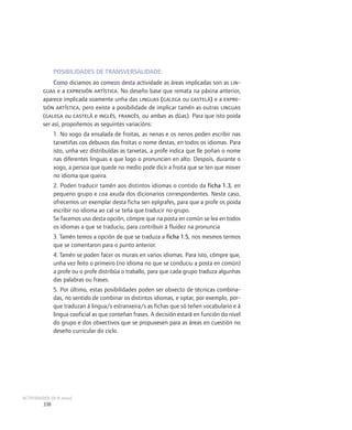 POSIBILIDADES DE TRANSVERSALIDADE:
              Como diciamos ao comezo desta actividade as áreas implicadas son as lin-
         guas e a expresión artística. No deseño base que remata na páxina anterior,
         aparece implicada soamente unha das linguas (galega ou castelá) e a expre-
         sión artística, pero existe a posibilidade de implicar tamén as outras linguas
         (galega ou castelá e inglés, francés, ou ambas as dúas). Para que isto poida
         ser así, propoñemos as seguintes variacións:
               1. No xogo da ensalada de froitas, as nenas e os nenos poden escribir nas
               tarxetiñas cos debuxos das froitas o nome destas, en todos os idiomas. Para
               isto, unha vez distribuídas as tarxetas, a profe indica que lle poñan o nome
               nas diferentes linguas e que logo o pronuncien en alto. Despois, durante o
               xogo, a persoa que quede no medio pode dicir a froita que se ten que mover
               no idioma que queira.
               2. Poden traducir tamén aos distintos idiomas o contido da ficha 1.3, en
               pequeno grupo e coa axuda dos dicionarios correspondentes. Neste caso,
               ofrecemos un exemplar desta ficha sen epígrafes, para que a profe os poida
               escribir no idioma ao cal se teña que traducir no grupo.
               Se facemos uso desta opción, cómpre que na posta en común se lea en todos
               os idiomas a que se traduciu, para contribuír á fluidez na pronuncia
               3. Tamén temos a opción de que se traduza a ficha 1.5, nos mesmos termos
               que se comentaron para o punto anterior.
               4. Tamén se poden facer os murais en varios idiomas. Para isto, cómpre que,
               unha vez feito o primeiro (no idioma no que se conduciu a posta en común)
               a profe ou o profe distribúa o traballo, para que cada grupo traduza algunhas
               das palabras ou frases.
               5. Por último, estas posibilidades poden ser obxecto de técnicas combina-
               das, no sentido de combinar os distintos idiomas, e optar, por exemplo, por-
               que traduzan á lingua/s estranxeira/s as fichas que só teñen vocabulario e á
               lingua cooficial as que conteñan frases. A decisión estará en función do nivel
               do grupo e dos obxectivos que se propuxesen para as áreas en cuestión no
               deseño curricular do ciclo.




ACTIVIDADES (8-9 anos)
         338
 