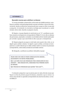 ACTIVIDADE 2

               Buscando recursos para satisfacer os desexos
             1. Se esta actividade se desenvolve nunha sesión de traballo posterior, a pro-
         fesora ou profesor comezará preguntando ao grupo se lembran o que se fixo ante-
         riormente, dando as referencias necesarias para que o grupo se sitúe no que está
         a preguntar. Irá anotando no encerado as achegas que se produzan e, cando
         rematen, lerá en alto, facendo un pequeno resumo.

             2. Despois, co grupo disposto en semicírculo ou en “U”, a profesora ou pro-
         fesor proxecta a transparencia correspondente á ficha 2.1 e le en alto os desexos
         dos personaxes, expresados e anotados na actividade anterior (tamén pode optar
         por convidar o grupo a que vaian lendo en alto o que pon a transparencia).

             3. Despois pregunta ao grupo se está todo como queren elas e eles, ou se
         alguén quere cambiar o desexo. Se alguén o quere cambiar, corrixirase na trans-
         parencia e a profe indicará que se debe cambiar tamén no reverso do personaxe
         correspondente, onde estaba anotado da actividade anterior.

               4. Deseguido, a profesora ou profesor indicaralle ao grupo:



           Agora imos ver como se poden conseguir estes desexos...
           seguramente hai moitas posibilidades...
           Que lles faría falta aos personaxes para conseguiren os seus
           desexos?... imos indagar isto, comezando polo primeiro grupo
           de desexos...
           Que precisan os personaxes que queren “ser algo”?...



             E comezará a preguntar o que se precisa para ser cada unha das cousas que
         figuran na lista do primeiro grupo de desexos, anotando o que as nenas e os
         nenos vaian dicindo no apartado correspondente da columna recursos, na mes-
         ma ficha 2.1




ACTIVIDADES (8-9 anos)
         344
 