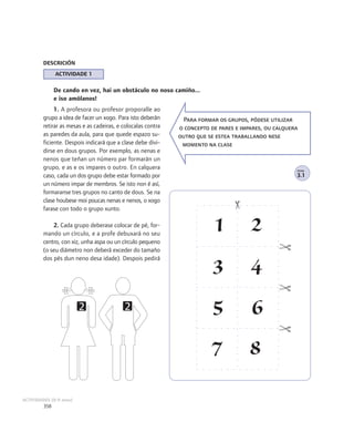 DESCRICIÓN
               ACTIVIDADE 1

               De cando en vez, hai un obstáculo no noso camiño...
               e iso amólanos!
              1. A profesora ou profesor proporalle ao
         grupo a idea de facer un xogo. Para isto deberán       Para formar os grupos, pódese utilizar
         retirar as mesas e as cadeiras, e colocalas contra   o concepto de pares e impares, ou calquera
         as paredes da aula, para que quede espazo su-        outro que se estea traballando nese
         ficiente. Despois indicará que a clase debe divi-     momento na clase
         dirse en dous grupos. Por exemplo, as nenas e
         nenos que teñan un número par formarán un
         grupo, e as e os impares o outro. En calquera                                                 FICHA

         caso, cada un dos grupo debe estar formado por                                                3.1
         un número impar de membros. Se isto non é así,
         formaranse tres grupos no canto de dous. Se na
         clase houbese moi poucas nenas e nenos, o xogo
         farase con todo o grupo xunto.

             2. Cada grupo deberase colocar de pé, for-
         mando un círculo, e a profe debuxará no seu
                                                                          1            2
         centro, con xiz, unha aspa ou un círculo pequeno
         (o seu diámetro non deberá exceder do tamaño
         dos pés dun neno desa idade). Despois pedirá
                                                                          3            4
                         2                 2                              5            6
                                                                         7             8
ACTIVIDADES (8-9 anos)
         358
 