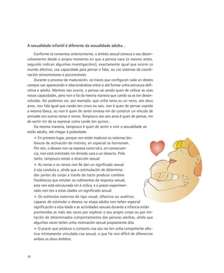 A sexualidade infantil é diferente da sexualidade adulta...
     Conforme se comentou anteriormente, o ámbito sexual comeza o seu desen-
volvemento desde o propio momento en que a persoa nace (e mesmo antes,
segundo indican algunhas investigacións), exactamente igual que ocorre co
mundo afectivo, coa capacidade para pensar e falar, ou cos sistemas de coordi-
nación sensiomotores e psicomotores.
     Durante o proceso de maduración, os trazos que configuran cada un destes
campos van aparecendo e relacionándose entre si até formar unha estrutura defi-
nitiva e adulta. Mentres isto ocorre, a persoa vai sendo quen de utilizar as súas
novas capacidades, pero non o fai da mesma maneira que cando xa as ten desen-
volvidas. Así podemos ver, por exemplo, que unha nena ou un neno, aos dous
anos, non fala igual que cando ten cinco ou seis, non é quen de pensar usando
a mesma lóxica, ou non é quen de sentir envexa nin de construír un vínculo de
amizade con outras nenas e nenos. Tampouco aos seis anos é quen de pensar, nin
de sentir nin de se expresar coma cando ten quince...
     Da mesma maneira, tampouco é quen de sentir e vivir a sexualidade ao
estilo adulto, até chegar á puberdade:
     ◆ En primeiro lugar, porque non están maduros os sistemas bio-
     lóxicos de activación do instinto, en especial os hormonais.
     Por isto, o desexo non se expresa como tal e, en consecuen-
     cia, non está orientado nin dirixido cara a un obxecto. Polo
     tanto, tampouco existe a atracción sexual.
     ◆ As nenas e os nenos non lle dan un significado sexual
     á súa conduta e, aínda que a estimulación de determina-
     das partes do corpo a través do tacto produce cambios
     fisiolóxicos que emulan os rudimentos da resposta sexual,
     esta non está estruturada nin é cíclica, e o pracer experimen-
     tado non ten a estas idades un significado sexual.
     ◆ Os estímulos externos de tipo visual, olfactivo ou auditivo,
     capaces de estimular o desexo na etapa adulta non teñen especial
     significación a esta idade e as actividades sexuais durante a infancia están
     promovidas as máis das veces por explorar o seu propio corpo ou por imi-
     tación de determinados comportamentos das persoas adultas, aínda que
     algunhas veces teñen unha motivación sexual propiamente dita.
     ◆ O pracer que produce o contacto coa súa nai ten unha compoñente afec-
     tiva intimamente vinculada coa sexual, o que fai moi difícil de diferenciar
     ambos os dous ámbitos.



39
 