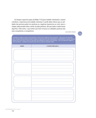 2. Despois repartirá copias da ficha 1.13 (para traballo individual) e volverá
          a lembrar a importancia do traballo individual. A profe debe indicar que as cali-
          dades das persoas poden ser positivas ou negativas (gustarnos ou non), pero o
          chapeu seleccionador elixe a xente só polas positivas, das que todas e todos temos
          algunhas. Polo tanto, o que teñen que facer é buscar as calidades positivas das
          súas compañeiras e compañeiros.                                                    [para traballo individual]
                                                                                                                             FICHA

                                                                                                                             1.13

           GUSTARÍACHE POÑER O CHAPEU SELECCIONADOR, A VER O QUE DI SOBRE AS TÚAS CALIDADES?... IMOS FACELO DO SEGUINTE
           XEITO: ESCRIBE NOS RECADROS DE ABAIXO O NOME DE CADA UNHA DAS TÚAS COMPAÑEIRAS E COMPAÑEIROS DE GRUPO. DESPOIS,
           IMAXINA QUE CADA UNHA E CADA UN, POR ORDE, VAN POÑENDO O CHAPEU SELECCIONADOR... QUE LLES DIRÍA ESTE SOBRE AS
           SÚAS CALIDADES?... ESCRÍBEAS NO RECADRO QUE ESTÁ AO LADO DE CADANSEU NOME...


                           NOMES                                       O CHAPEU DIRÍA QUE É...




ACTIVIDADES (10-11 anos)
          418
 