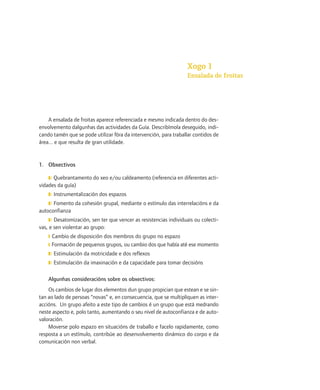 Xogo 1
                                                                  Ensalada de froitas




    A ensalada de froitas aparece referenciada e mesmo indicada dentro do des-
envolvemento dalgunhas das actividades da Guía. Describímola deseguido, indi-
cando tamén que se pode utilizar fóra da intervención, para traballar contidos de
área... e que resulta de gran utilidade.


1. Obxectivos

    ❚❘ Quebrantamento do xeo e/ou caldeamento (referencia en diferentes acti-
vidades da guía)
    ❚❘ Instrumentalización dos espazos
    ❚❘ Fomento da cohesión grupal, mediante o estímulo das interrelacións e da
autoconfianza
    ❚❘ Desatomización, sen ter que vencer as resistencias individuais ou colecti-
vas, e sen violentar ao grupo:
    ❙ Cambio de disposición dos membros do grupo no espazo
    ❙ Formación de pequenos grupos, ou cambio dos que había até ese momento
    ❚❘ Estimulación da motricidade e dos reflexos
    ❚❘ Estimulación da imaxinación e da capacidade para tomar decisións


    Algunhas consideracións sobre os obxectivos:
    Os cambios de lugar dos elementos dun grupo propician que estean e se sin-
tan ao lado de persoas “novas” e, en consecuencia, que se multipliquen as inter-
accións. Un grupo afeito a este tipo de cambios é un grupo que está medrando
neste aspecto e, polo tanto, aumentando o seu nivel de autoconfianza e de auto-
valoración.
    Moverse polo espazo en situacións de traballo e facelo rapidamente, como
resposta a un estímulo, contribúe ao desenvolvemento dinámico do corpo e da
comunicación non verbal.
 