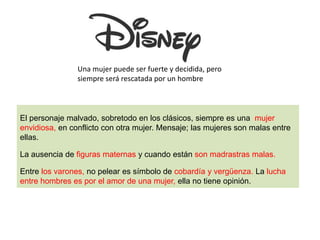 El personaje malvado, sobretodo en los clásicos, siempre es una mujer
envidiosa, en conflicto con otra mujer. Mensaje; las mujeres son malas entre
ellas.
La ausencia de figuras maternas y cuando están son madrastras malas.
Entre los varones, no pelear es símbolo de cobardía y vergüenza. La lucha
entre hombres es por el amor de una mujer, ella no tiene opinión.
Una mujer puede ser fuerte y decidida, pero
siempre será rescatada por un hombre
 