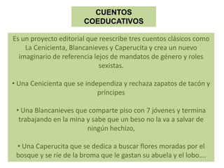 Es un proyecto editorial que reescribe tres cuentos clásicos como
La Cenicienta, Blancanieves y Caperucita y crea un nuevo
imaginario de referencia lejos de mandatos de género y roles
sexistas.
• Una Cenicienta que se independiza y rechaza zapatos de tacón y
príncipes
• Una Blancanieves que comparte piso con 7 jóvenes y termina
trabajando en la mina y sabe que un beso no la va a salvar de
ningún hechizo,
• Una Caperucita que se dedica a buscar flores moradas por el
bosque y se ríe de la broma que le gastan su abuela y el lobo….
CUENTOS
COEDUCATIVOS
 