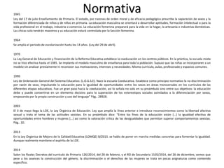 Normativa1945
Ley del 17 de julio Enseñamiento de Primaria. El estado, por razones de orden moral y de eficacia pedagógica prescribe la separación de sexos y la
formación diferenciada de niños y de niñas en primaria. La educación masculina se orientará a desarrollar aptitudes, formación intelectual o para la
vida profesional en el trabajo, industria o comercio. La educación femenina preparará para la vida en la hogar, la artesanía e industrias domésticas.
Las chicas solo tendrán maestros y su educación estará controlada por la Sección femenina.
1964
Se amplía el período de escolarización hasta los 14 años. (Ley del 29 de abril).
1970
La Ley General de Educación y financiación de la Reforma Educativa establece la coeducación en los centros públicos. En la práctica, la escuela mixta
no se hizo efectiva hasta el 1985. Se implanta el modelo masculino de enseñanza para toda la población. Supuso que las niñas se incorporaren a un
modelo sin analizar previamente ni reconocer sus motivaciones, intereses y necesidades. Mismo currículo, aulas, profesorado y espacios comunes.
1990
Ley de Ordenación General del Sistema Educativo. (L.O.G.S.E). Nace la escuela Coeducativa. Establece como principio normativo la no discriminación
por razón de sexo, impulsando la educación para la igualdad de oportunidades entre los sexos en áreas transversales en los currículos de las
diferentes etapas educativas. Fue un gran paso hacia la coeducación, así lo señala no solo en su preámbulo sino entre sus objetivos: la educación
debe y puede convertirse en un elemento decisivo para la superación de los estereotipos sociales asimilados a la diferenciación por sexos,
empezando por la propia construcción y uso del lenguaje” Pág.. 28928.
2003
El 3 de mayo llega la LOE, la Ley Orgánica de Educación. Ley que amplía la línea anterior e introduce reconocimientos como la libertad afectiva
sexual y trata el tema de las actitudes sexistas. En su preámbulo dice: “Entre los fines de la educación están (…) la igualdad efectiva de
oportunidades entre hombres y mujeres (…) así como la valoración crítica de las desigualdades que permitan superar comportamientos sexistas.
Pág.. 10.
2013
En la Ley Orgánica de Mejora de la Calidad Educativa (LOMQE) 8/2013. se habla de poner en marcha medidas concretas para fomentar la igualdad.
Aunque realmente mantiene el espíritu de la LOE.
2014
Salen los Reales Decretos del currículo de Primaria 126/2014, del 28 de febrero, y el RD de Secundaria 1105/2014, del 26 de diciembre, vemos que
pese a los avances la construcción del género, la discriminación o el derechos de las mujeres se trata en pocas asignaturas como contenido
específico.
 