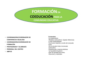 FORMACIÓNEN
COEDUCACIÓN PARA LA
COMUNIDAD EDUCATIVA
• COORDINADORA/COORDINADOR DE
CONVIVENCIA E IGUALDAD
• COORDINADORA/COORDINADOR DE
FORMACIÓN
• PROFESORADO Y ALUMNADO
• PERSONAL DEL CENTRO
• AMPA’S
Contenidos
•La coeducación.
•Modelos coeducativos: respetar diferencias
y evitar desigualdades.
•Currículum explícito y oculto de la escuela
mixta.
•De la escuela mixta a la escuela
coeducativa.
•Experiencias y buenas prácticas
• en igualdad de género.
•Plan de igualdad del centro
•Recursos y materiales.
 