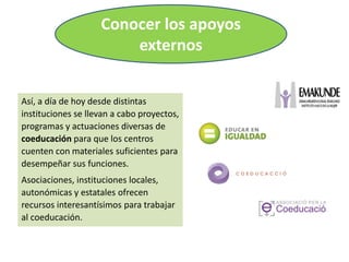 Así, a día de hoy desde distintas
instituciones se llevan a cabo proyectos,
programas y actuaciones diversas de
coeducación para que los centros
cuenten con materiales suficientes para
desempeñar sus funciones.
Asociaciones, instituciones locales,
autonómicas y estatales ofrecen
recursos interesantísimos para trabajar
al coeducación.
Conocer los apoyos
externos
 