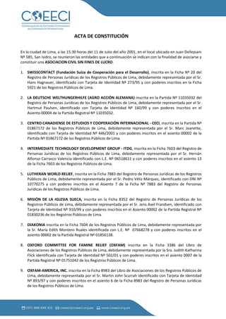 ACTA DE CONSTITUCIÓN

En la ciudad de Lima, a las 15:30 horas del 11 de Julio del año 2001, en el local ubicado en Juan Dellepiani
Nº 585, San Isidro, se reunieron las entidades que a continuación se indican con la finalidad de asociarse y
constituir una ASOCIACION CIVIL SIN FINES DE LUCRO.

1. SWISSCONTACT (Fundación Suiza de Cooperación para el Desarrollo), inscrita en la Ficha Nº 20 del
   Registro de Personas Jurídicas de los Registros Públicos de Lima, debidamente representada por el Sr.
   Hans Hagnauer, identificado con Tarjeta de Identidad Nº 273/95 y con poderes inscritos en la Ficha
   5921 de los Registros Públicos de Lima.

2. LA DEUTSCHE WELTHUNGERHILFE (AGRO ACCIÓN ALEMANA) inscrita en la Partida Nº 11035032 del
   Registro de Personas Jurídicas de los Registros Públicos de Lima, debidamente representada por el Sr.
   Hartmut Paulsen, identificado con Tarjeta de Identidad Nº 160/99 y con poderes inscritos en el
   Asiento 00004 de la Partida Registral Nº 11035032.

3. CENTRO CANADIENSE DE ESTUDIOS Y COOPERACIÓN INTERNACIONAL - CECI, inscrita en la Partida Nº
   01867172 de los Registros Públicos de Lima, debidamente representada por el Sr. Marc Joanette,
   identificado con Tarjeta de Identidad Nº 446/2001 y con poderes inscritos en el asiento 00002 de la
   Partida Nº 01867172 de los Registros Públicos de Lima.

4. INTERMEDIATE TECHNOLOGY DEVELOPMENT GROUP - ITDG, inscrita en la Ficha 7603 del Registro de
   Personas Jurídicas de los Registros Públicos de Lima, debidamente representada por el Sr. Hernán
   Alfonso Carrasco Valencia identificado con L.E. Nº 06518611 y con poderes inscritos en el asiento 13
   de la Ficha 7603 de los Registros Públicos de Lima.

5. LUTHERAN WORLD RELIEF, inscrita en la Ficha 7883 del Registro de Personas Jurídicas de los Registros
   Públicos de Lima, debidamente representada por el Sr. Pedro Véliz Márquez, identificado con DNI Nº
   10770275 y con poderes inscritos en el Asiento 7 de la Ficha Nº 7883 del Registro de Personas
   Jurídicas de los Registros Públicos de Lima.

6. MISIÓN DE LA IGLESIA SUECA, inscrita en la Ficha 8352 del Registro de Personas Jurídicas de los
   Registros Públicos de Lima, debidamente representada por el Sr. Jens Axel Frandsen, identificado con
   Tarjeta de Identidad Nº 910/99 y con poderes inscritos en el Asiento 00002 de la Partida Registral Nº
   01830236 de los Registros Públicos de Lima.

7. DIAKONIA inscrita en la Ficha 7604 de los Registros Públicos de Lima, debidamente representada por
   la Sr. María Edith Montero Ruales identificada con L.E. Nº 07668278 y con poderes inscritos en el
   asiento 00002 de la Partida Registral Nº 01856138.

8. OXFORD COMMITTEE FOR FAMINE RELIEF (OXFAM) inscrita en la Ficha 3386 del Libro de
   Asociaciones de los Registros Públicos de Lima, debidamente representada por la Sra. Judith Katharina
   Flick identificada con Tarjeta de Identidad Nº 502/01 y con poderes inscritos en el asiento 0007 de la
   Partida Registral Nº 01751042 de los Registros Públicos de Lima.

9. OXFAM-AMERICA, INC. inscrita en la Ficha 8983 del Libro de Asociaciones de los Registros Públicos de
   Lima, debidamente representada por el Sr. Martin John Scurrah identificado con Tarjeta de Identidad
   Nº 893/97 y con poderes inscritos en el asiento 6 de la Ficha 8983 del Registro de Personas Jurídicas
   de los Registros Públicos de Lima.
 