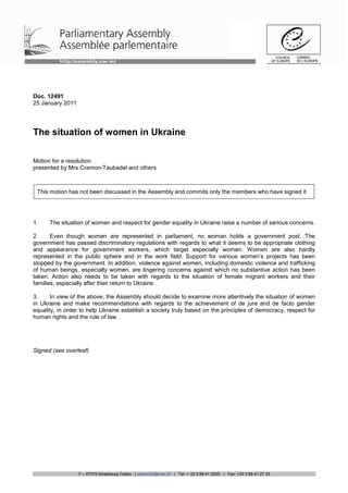 Doc. 12491
25 January 2011




The situation of women in Ukraine

Motion for a resolution
presented by Mrs Cramon-Taubadel and others



 This motion has not been discussed in the Assembly and commits only the members who have signed it




1.    The situation of women and respect for gender equality in Ukraine raise a number of serious concerns.

2.     Even though women are represented in parliament, no woman holds a government post. The
government has passed discriminatory regulations with regards to what it deems to be appropriate clothing
and appearance for government workers, which target especially women. Women are also hardly
represented in the public sphere and in the work field. Support for various women’s projects has been
stopped by the government. In addition, violence against women, including domestic violence and trafficking
of human beings, especially women, are lingering concerns against which no substantive action has been
taken. Action also needs to be taken with regards to the situation of female migrant workers and their
families, especially after their return to Ukraine.

3.     In view of the above, the Assembly should decide to examine more attentively the situation of women
in Ukraine and make recommendations with regards to the achievement of de jure and de facto gender
equality, in order to help Ukraine establish a society truly based on the principles of democracy, respect for
human rights and the rule of law.




Signed (see overleaf)




                  F – 67075 Strasbourg Cedex | assembly@coe.int | Tel: + 33 3 88 41 2000 | Fax: +33 3 88 41 27 33
 