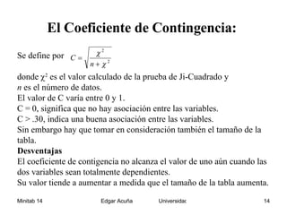 El Coeficiente de Contingencia:   Se define por  donde   2  es el valor calculado de la prueba de Ji-Cuadrado y  n  es el número de datos. El valor de C varía entre 0 y 1.  C = 0, significa que no hay asociación entre las variables.  C > .30, indica una buena asociación entre las variables.  Sin embargo hay que tomar en consideración también el tamaño de la tabla. Desventajas  El coeficiente de contigencia no alcanza el valor de uno aún cuando las dos variables sean totalmente dependientes. Su valor tiende a aumentar a medida que el tamaño de la tabla aumenta. 