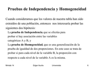 Pruebas de Independencia y Homogeneidad Cuando consideramos que los valores de nuestra tabla han sido extraídos de una población, entonces  nos interesaría probar las siguientes dos hipótesis: La  prueba de Independencia , que se efectúa para probar si hay asociación entre las variables categóricas A y B, y La  prueba de Homogeneidad , que es una generalización de la prueba de igualdad de dos proporciones. En este caso se trata de probar si para cada nivel de la variable B, la proporción con  respecto a cada nivel de la variable A es la misma.   