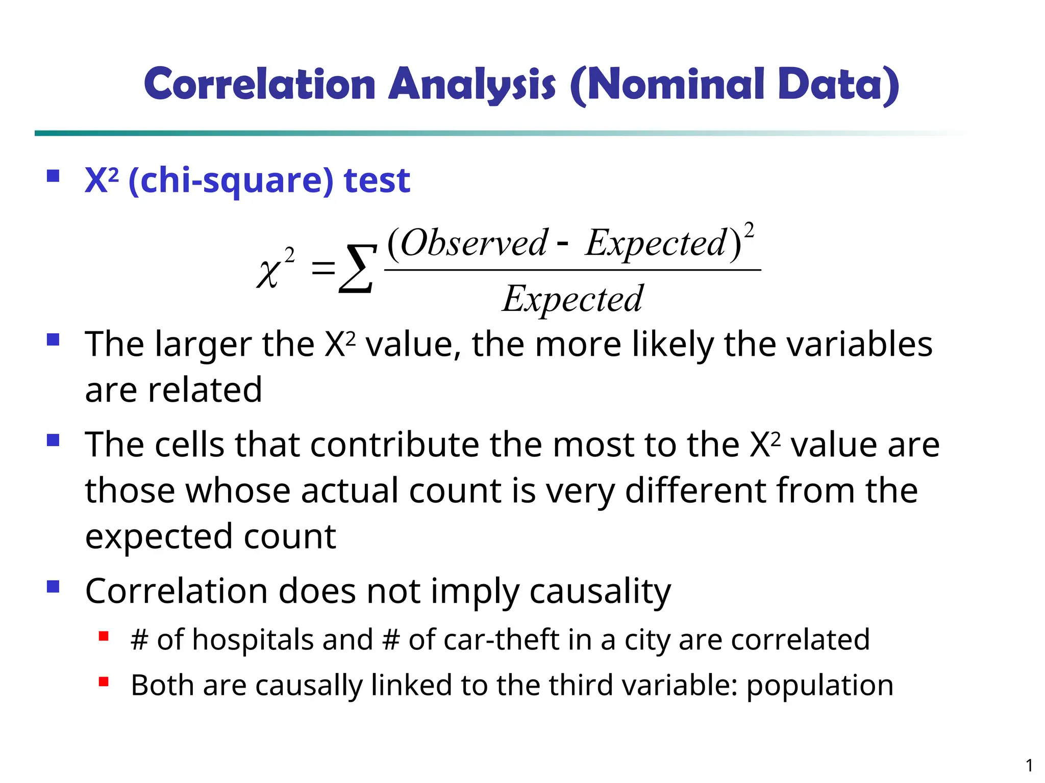 1 Correlation Analysis (Nominal Data)  Χ2 (chi-square) test  The larger the Χ2 value, the more likely the variables are related  The cells that contribute the most to the Χ2 value are those whose actual count is very different from the expected count  Correlation does not imply causality  # of hospitals and # of car-theft in a city are correlated  Both are causally linked to the third variable: population    Expected Expected Observed 2 2 ) (  