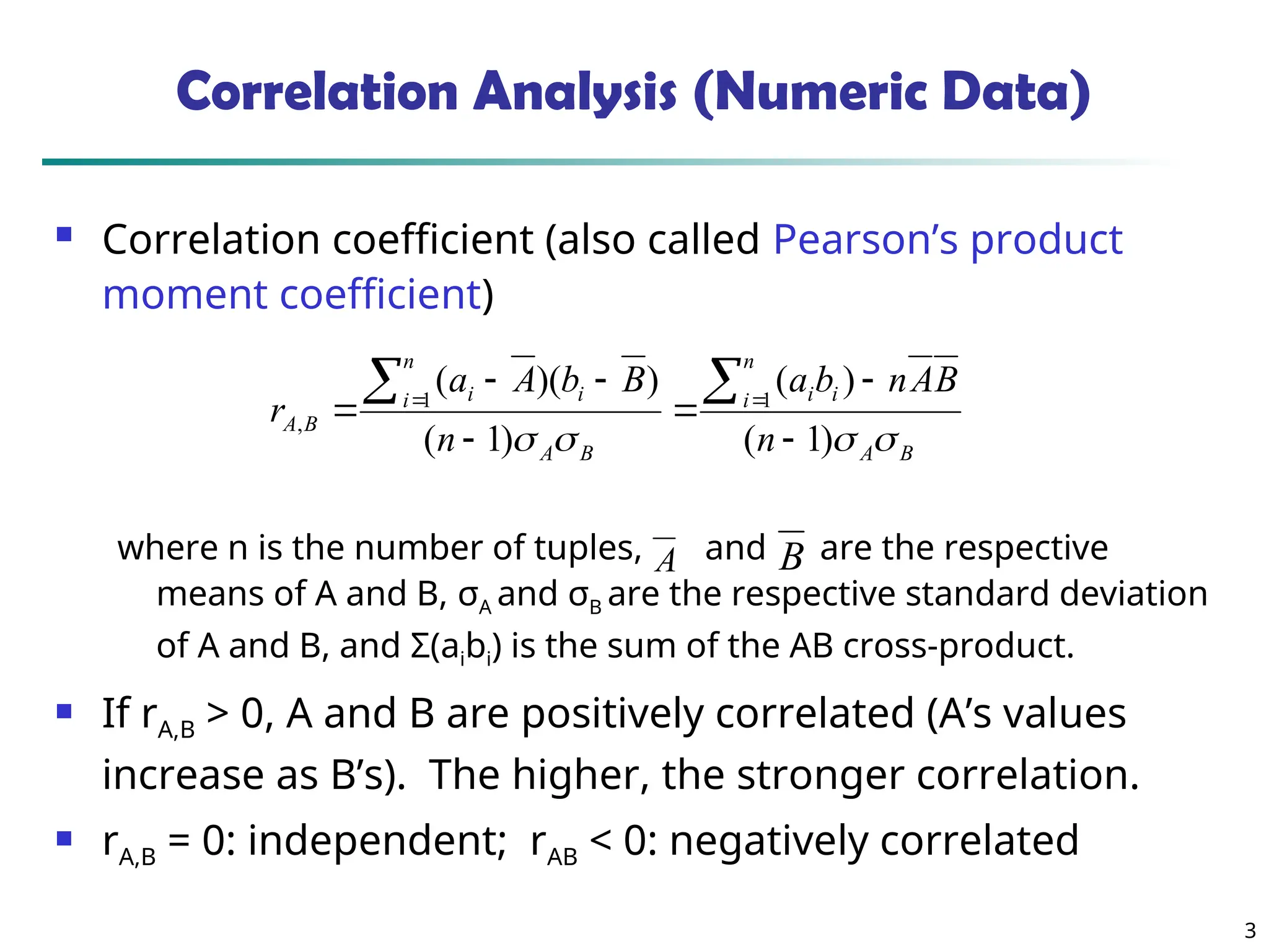 3 Correlation Analysis (Numeric Data)  Correlation coefficient (also called Pearson’s product moment coefficient) where n is the number of tuples, and are the respective means of A and B, σA and σB are the respective standard deviation of A and B, and Σ(aibi) is the sum of the AB cross-product.  If rA,B > 0, A and B are positively correlated (A’s values increase as B’s). The higher, the stronger correlation.  rA,B = 0: independent; rAB < 0: negatively correlated B A n i i i B A n i i i B A n B A n b a n B b A a r     ) 1 ( ) ( ) 1 ( ) )( ( 1 1 ,            A B 
