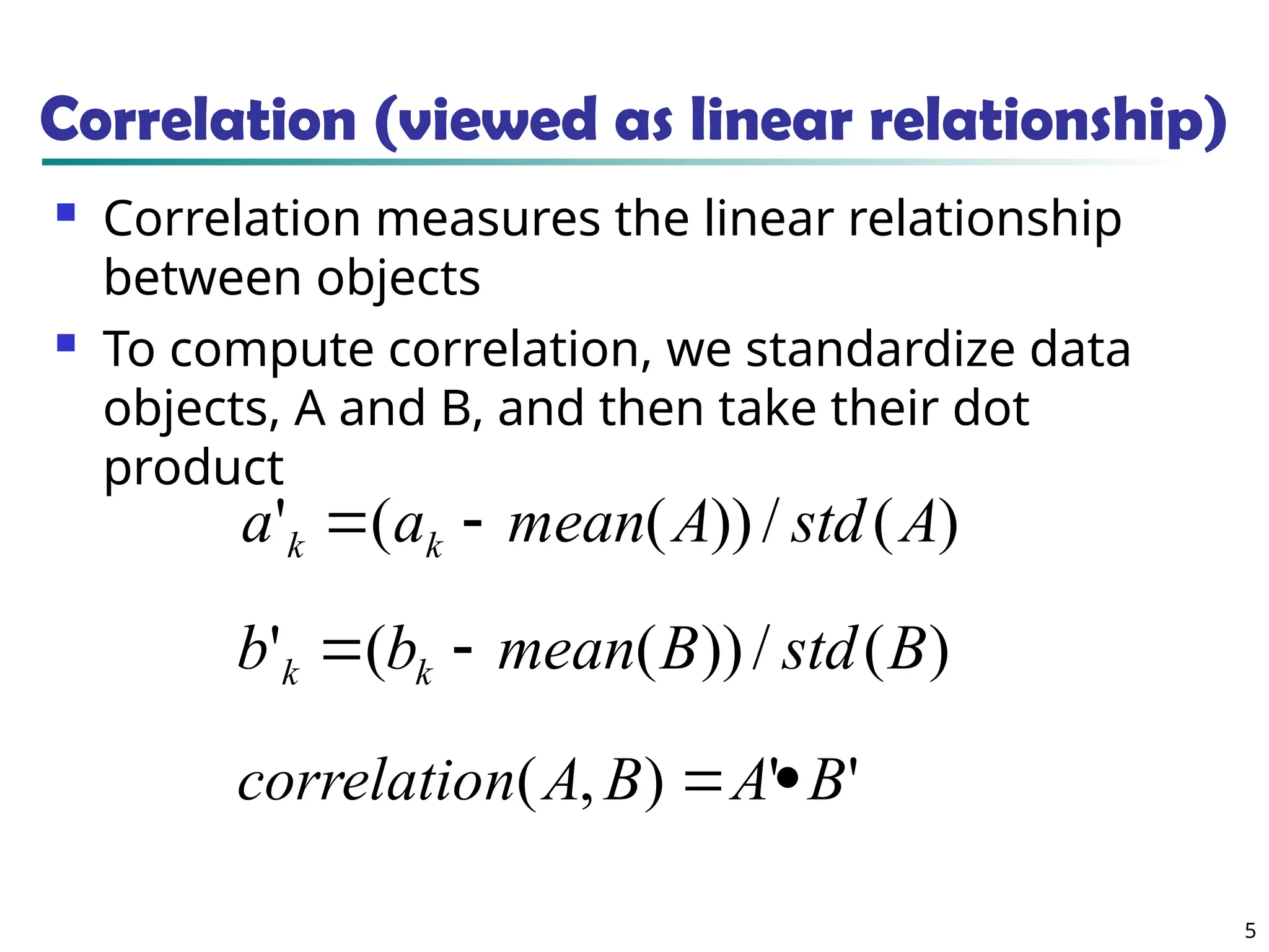 5 Correlation (viewed as linear relationship)  Correlation measures the linear relationship between objects  To compute correlation, we standardize data objects, A and B, and then take their dot product ) ( / )) ( ( ' A std A mean a a k k   ) ( / )) ( ( ' B std B mean b b k k   ' ' ) , ( B A B A n correlatio   