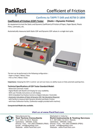Coefficient of Friction
                                         Confirms to TAPPI T-549 and ASTM D-1894
Coefficient of Friction (COF) Tester                     (Static + Dynamic Friction)
An equipment to test the Static and Dynamic Coefficient of Friction of Paper, Paper Board, Plastic
Films, Laminates, etc.

Automatically measures both Static COF and Dynamic COF values in a single test cycle.




The test can be performed in the following configuration :
- Paper vs Paper / Metal / Glass
- Film vs Film / Metal / Glass

Importance : Keeping the COF in control can sort out many run-ability issues on fully automatic packing lines.

Technical Specifications of COF Tester Standard Model:
- Motorized automatic model
- Digital Model with Backlit LCD Display for easy readibility.
- With user-friendly instructions on LCD display.
- With Embedded Push Button Control on Digital Indicator / Controller.
- Automatic Calculation of Static & Dynamic COF. No Calculation Required.
- with facility to measure both Dynamic (Kinetic) and Static Friction.
- with Auto-Calibration facility. (Calibration weight provided with machine).

Computerised Model also available.
 