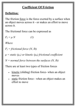 Coefficient Of Friction
Definition:
The friction force is the force exerted by a surface when
an object moves across it - or makes an effort to move
across it.
The frictional force can be expressed as
Ff = μ N (1)
Where
Ff = frictional force (N, lb)
μ = static (μs) or kinetic (μk) frictional coefficient
N = normal force between the surfaces (N, lb)
There are at least two types of friction forces
• kinetic (sliding) friction force- when an object
moves
• static friction force - when an object makes an
effort to move
 