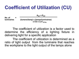 AWP x EWP
No. of =
luminaires (lumens/lamp) x (lamps/luminaires)
x CU x LLFTOTAL
The coefficient of utilization is a factor used to
determine the efficiency of a lighting fixture in
delivering light for a specific application
The coefficient of utilization is determined as a
ratio of light output from the luminaire that reaches
the workplane to the light output of the lamps alone
Coefficient of Utilization (CU)
 