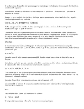 Si las frecuencias descienden más lentamente por la izquierda que por la derecha diremos que la distribución es
asimétrica a la izquierda.

Existen varias medidas de la asimetría de una distribución de frecuencias. Una de ellas es el Coeficiente de
Asimetría de Pearson:

Su valor es cero cuando la distribución es simétrica, positivo cuando existe asimetría a la derecha y negativo
cuando existe asimetría a la izquierda.

MEDIDA DE APUNTAMIENTO O CURTOSIS

Miden la mayor o menor cantidad de datos que se agrupan en torno a la moda. Se definen 3 tipos de
distribuciones según su grado de curtosis:

Distribución mesocúrtica: presenta un grado de concentración medio alrededor de los valores centrales de la
variable (el mismo que presenta una distribución normal). Distribución leptocúrtica: presenta un elevado grado
de concentración alrededor de los valores centrales de la variable. Distribución platicúrtica: presenta un
reducido grado de concentración alrededor de los valores centrales de la variable.

EJEMPLO 1

El número de diás necesarios por 10 equipos de trabajadores para terminar 10 instalaciones de iguales
características han sido: 21, 32, 15, 59, 60, 61, 64, 60, 71, y 80 días. Calcular la media, mediana, moda, varianza
y desviación típica

SOLUCIÓN:

La media: suma de todos los valores de una variable dividida entre el número total de datos de los que se
dispone:

La mediana: es el valor que deja a la mitad de los datos por encima de dicho valor y a la otra mitad por debajo.
Si ordenamos los datos de mayor a menor observamos la secuencia:

15, 21, 32, 59, 60, 60,61, 64, 71, 80.

Como quiera que en este ejemplo el número de observaciones es par (10 individuos), los dos valores que se
encuentran en el medio son 60 y 60. Si realizamos el cálculo de la media de estos dos valores nos dará a su vez
60, que es el valor de la mediana.

La moda: el valor de la variable que presenta una mayor frecuencia es 60

La varianza S2: Es la media de los cuadrados de las diferencias entre cada valor de la variable y la media
aritmética de la distribución.

Sx2=

La desviación típica S: es la raíz cuadrada de la varianza.

S = √ 427,61 = 20.67

El rango: diferencia entre el valor de las observaciones mayor y el menor
 
