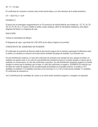 80 - 15 = 65 días

El coeficiente de variación: cociente entre la desviación típica y el valor absoluto de la media aritmética

CV = 20,67/52,3 = 0,39

EJEMPLO 2

El precio de un interruptor magentotérmico en 10 comercios de electricidad de una ciudad son : 25, 25, 26, 24,
30, 25, 29, 28, 26, y 27 Euros. Hallar la media, moda, mediana, (abrir la calculadora estadística, más abajo)
diagrama de barras y el diagrama de caja.

SOLUCIÓN:

Utilizar la calculadora de debajo)

El diagrama de cajas: caja desde Q1 a Q3 (50% de los datos), bigotes el recorrido]

COEFICIENTE DE ASIMETRÍA DE PEARSON

El coeficiente de asimetría de Pearson mide la desviación respecto de la simetría expresando la diferencia entre
la media y la mediana en relación con la desviación estándar del grupo de medidas. Las fórmulas son:

En una distribución simétrica, el valor del coeficiente de asimetría será siempre de cero, porque la media y la
mediana son iguales entre sí en valor En una distribución asimétrica positiva, la media siempre es mayor que la
mediana; en consecuencia, el valor del coeficiente es positivo. En una distribución asimétrica negativa, la media
siempre es menor que la mediana; por lo tanto, el valor del coeficiente es negativo. EJEMPLO En relación con
los datos de ventas de equipos de aire acondicionado presentados en el ejemplo anterior, la media es 10.5
unidades, la mediana 11.0 unidades (con base en las secciones 2.2 y 2.4) y la desviación estándar 3.3 unidades.
El coeficiente de asimetría es

Así, la distribución de cantidades de ventas es en cierto modo asimétrica negativa, o sesgada a la izquierda.
 