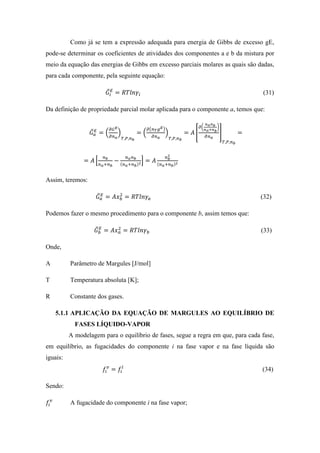 Como já se tem a expressão adequada para energia de Gibbs de excesso gE,
pode-se determinar os coeficientes de atividades dos componentes a e b da mistura por
meio da equação das energias de Gibbs em excesso parciais molares as quais são dadas,
para cada componente, pela seguinte equação:
𝐺̅𝑖
𝐸
= 𝑅𝑇𝑙𝑛𝛾𝑖 (31)
Da definição de propriedade parcial molar aplicada para o componente a, temos que:
𝐺̅ 𝑎
𝐸
= (
𝜕𝐺 𝐸
𝜕𝑛 𝑎
)
𝑇,𝑃,𝑛 𝑏
= (
𝜕(𝑛 𝑇 𝑔 𝐸)
𝜕𝑛 𝑎
)
𝑇,𝑃,𝑛 𝑏
= 𝐴 [
𝜕(
𝑛 𝑎 𝑛 𝑏
𝑛 𝑎+𝑛 𝑏
)
𝜕𝑛 𝑎
]
𝑇,𝑃,𝑛 𝑏
=
= 𝐴 [
𝑛 𝑏
𝑛 𝑎+𝑛 𝑏
−
𝑛 𝑎 𝑛 𝑏
(𝑛 𝑎+𝑛 𝑏)2] = 𝐴
𝑛 𝑏
2
(𝑛 𝑎+𝑛 𝑏)2
Assim, teremos:
𝐺̅ 𝑎
𝐸
= 𝐴𝑥 𝑏
2
= 𝑅𝑇𝑙𝑛𝛾𝑎 (32)
Podemos fazer o mesmo procedimento para o componente b, assim temos que:
𝐺̅ 𝑏
𝐸
= 𝐴𝑥 𝑎
2
= 𝑅𝑇𝑙𝑛𝛾 𝑏 (33)
Onde,
A Parâmetro de Margules [J/mol]
T Temperatura absoluta [K];
R Constante dos gases.
5.1.1 APLICAÇÃO DA EQUAÇÃO DE MARGULES AO EQUILÍBRIO DE
FASES LÍQUIDO-VAPOR
A modelagem para o equilíbrio de fases, segue a regra em que, para cada fase,
em equilíbrio, as fugacidades do componente i na fase vapor e na fase líquida são
iguais:
𝑓𝑖
𝑣
= 𝑓𝑖
𝑙
(34)
Sendo:
𝑓𝑖
𝑣
A fugacidade do componente i na fase vapor;
 