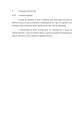 T Temperatura absoluta [K]
A,B,C Constantes tabeladas.
O estudo do equilíbrio de fases é conduzido pela determinação do ponto de
bolha do sistema, no qual se determina a composição da fase vapor em equilíbrio com
uma determinada composição da fase líquida em um dado valor de temperatura.
A determinação do ponto de bolha pode ser executada com o auxílio do
software SCILAB, o qual é um software aberto e constitui uma poderosa ferramenta que
pode ser aplicada em vários campos da engenharia química.
 