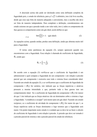 A descrição acima não pode ser declarada como uma definição completa da
fugacidade pois, o estado de referência, para µi
o
e 𝑓̂𝑖
𝑜
é arbitrário, isto é de livre escolha,
desde que essa seja feita de maneira adequada e conveniente, mas a escolha não deve
ser feita de maneira independente. Para completar a definição, consideraremos um
estado extremo em que a pressão tende a um valor nulo, isto é, todos os componentes da
fase gasosa se comportarem como um gás ideal, assim define-se que:
lim
𝑃→0
(
𝑓̂ 𝑖
𝑃 𝑖
) = 1 (gás ideal) (2)
As equações acima, quando unidas, produz uma definição, ainda que abstrata muito útil
para a fugacidade.
O termo entre parênteses da equação (2), sempre aparecerá quando nos
encontrarmos com a fugacidade. Essa relação é chamada de coeficiente de fugacidade,
Φ̂i, sendo que:
Φ̂ 𝑖 =
𝑓̂ 𝑖
𝑃 𝑖
=
𝑓̂ 𝑖
𝑦 𝑖 𝑃
(3)
De acordo com a equação (3) verifica-se que o coeficiente de fugacidade é um
adimensional o qual compara a fugacidade de um componente i em relação à pressão
parcial que um componente i exerceria caso todo o sistema fosse considerado ideal.
Fazendo um estudo da equação (3), e se verificarmos que o coeficiente de fugacidade do
componente i (Φ̂ 𝑖) for unitário, isto indicará que as forças repulsivas e atrativas
possuem a mesma intensidade e que, portanto toda a fase gasosa tem um
comportamento ideal. Se o coeficiente de fugacidade do componente i (Φ̂ 𝑖) for menor
do que 1 isto indicará que as forças atrativas vão ser dominantes sobre o sistema e logo
a fugacidade, “a tendência a escapar” será menor para um gás ideal. Fazendo um estudo
recíproco, se o coeficiente de atividade do componente i (Φ̂ 𝑖) for maior do que 1, as
forças repulsivas serão as forças dominantes e logo teremos que a fugacidade será
maior. Um ponto importante neste estudo é o cuidado que se deve ter ao fazer o cálculo
do coeficiente de fugacidade é com relação à pressão. A pressão que deve ser tomada é
a pressão parcial do sistema e não a pressão parcial do estado de referência.
 