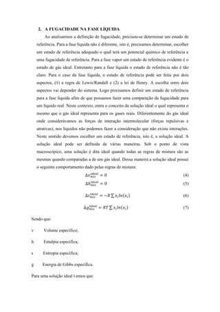 2. A FUGACIDADE NA FASE LÍQUIDA
Ao analisarmos a definição de fugacidade, precisou-se determinar um estado de
referência. Para a fase líquida não é diferente, isto é, precisamos determinar, escolher
um estado de referência adequado o qual terá um potencial químico de referência e
uma fugacidade de referência. Para a fase vapor um estado de referência evidente é o
estado de gás ideal. Entretanto para a fase líquida o estado de referência não é tão
claro. Para o caso da fase líquida, o estado de referência pode ser feita por dois
aspectos, (1) a regra de Lewis/Randall e (2) a lei de Henry. A escolha entre dois
aspectos vai depender do sistema. Logo precisamos definir um estado de referência
para a fase líquida afim de que possamos fazer uma comparação da fugacidade para
um líquido real. Neste contexto, entra o conceito da solução ideal o qual representa o
mesmo que o gás ideal representa para os gases reais. Diferentemente do gás ideal
onde considerávamos as forças de interação intermolecular (forças repulsivas e
atrativas), nos líquidos não podemos fazer a consideração que não exista interações.
Neste sentido devemos escolher um estado de referência, isto é, a solução ideal. A
solução ideal pode ser definida de várias maneiras. Sob o ponto de vista
macroscópico, uma solução é dita ideal quando todas as regras de mistura são as
mesmas quando comparadas a de um gás ideal. Dessa maneira a solução ideal possui
o seguinte comportamento dado pelas regras de mistura:
Δ𝑣 𝑚𝑖𝑠
𝑖𝑑𝑒𝑎𝑙
= 0 (4)
Δℎ 𝑚𝑖𝑠
𝑖𝑑𝑒𝑎𝑙
= 0 (5)
Δ𝑠 𝑚𝑖𝑠
𝑖𝑑𝑒𝑎𝑙
= −𝑅 ∑ 𝑥𝑖 𝑙𝑛(𝑥𝑖) (6)
Δ𝑔 𝑚𝑖𝑠
𝑖𝑑𝑒𝑎𝑙
= 𝑅𝑇 ∑ 𝑥𝑖 𝑙𝑛(𝑥𝑖) (7)
Sendo que:
v Volume específico;
h Entalpia específica;
s Entropia específica;
g Energia de Gibbs específica.
Para uma solução ideal t emos que:
 