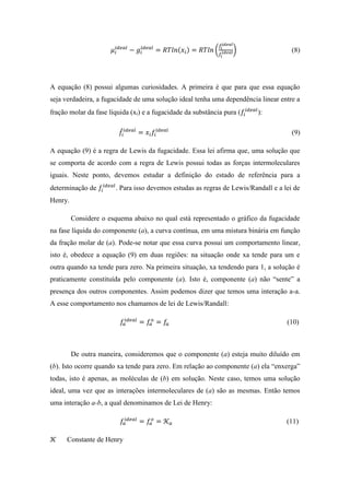 𝜇𝑖
𝑖𝑑𝑒𝑎𝑙
− 𝑔𝑖
𝑖𝑑𝑒𝑎𝑙
= 𝑅𝑇𝑙𝑛(𝑥𝑖) = 𝑅𝑇𝑙𝑛 (
𝑓̂𝑖
𝑖𝑑𝑒𝑎𝑙
𝑓𝑖
𝑖𝑑𝑒𝑎𝑙) (8)
A equação (8) possui algumas curiosidades. A primeira é que para que essa equação
seja verdadeira, a fugacidade de uma solução ideal tenha uma dependência linear entre a
fração molar da fase líquida (xi) e a fugacidade da substância pura (𝑓𝑖
𝑖𝑑𝑒𝑎𝑙
):
𝑓̂𝑖
𝑖𝑑𝑒𝑎𝑙
= 𝑥𝑖 𝑓𝑖
𝑖𝑑𝑒𝑎𝑙
(9)
A equação (9) é a regra de Lewis da fugacidade. Essa lei afirma que, uma solução que
se comporta de acordo com a regra de Lewis possui todas as forças intermoleculares
iguais. Neste ponto, devemos estudar a definição do estado de referência para a
determinação de 𝑓𝑖
𝑖𝑑𝑒𝑎𝑙
. Para isso devemos estudas as regras de Lewis/Randall e a lei de
Henry.
Considere o esquema abaixo no qual está representado o gráfico da fugacidade
na fase líquida do componente (a), a curva contínua, em uma mistura binária em função
da fração molar de (a). Pode-se notar que essa curva possui um comportamento linear,
isto é, obedece a equação (9) em duas regiões: na situação onde xa tende para um e
outra quando xa tende para zero. Na primeira situação, xa tendendo para 1, a solução é
praticamente constituída pelo componente (a). Isto é, componente (a) não “sente” a
presença dos outros componentes. Assim podemos dizer que temos uma interação a-a.
A esse comportamento nos chamamos de lei de Lewis/Randall:
𝑓𝑎
𝑖𝑑𝑒𝑎𝑙
= 𝑓𝑎
𝑜
= 𝑓𝑎 (10)
De outra maneira, consideremos que o componente (a) esteja muito diluído em
(b). Isto ocorre quando xa tende para zero. Em relação ao componente (a) ela “enxerga”
todas, isto é apenas, as moléculas de (b) em solução. Neste caso, temos uma solução
ideal, uma vez que as interações intermoleculares de (a) são as mesmas. Então temos
uma interação a-b, a qual denominamos de Lei de Henry:
𝑓𝑎
𝑖𝑑𝑒𝑎𝑙
= 𝑓𝑎
𝑜
= 𝒦 𝑎 (11)
𝒦 Constante de Henry
 