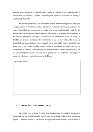 Quando uma substância é definida pelo estado de referência de Lewis/Randall é
denominada de solvente. Quando é definida pelo estado de referência de Henry é
denominada de soluto.
Na mesma figura abaixo, se analisarmos a faixa intermediária pode-se notar que
a fugacidade do componente a na fase líquida está localizada entre os dois extremos, ou
seja, a fugacidade do componente a é dada pela lei de Lewis/Randall e pela lei de
Henry. Este comportamento é explicado pelo fato de que as moléculas do componente a
na mistura conseguem “enxergar” as moléculas do componente b (lei de Henry) e
também as próprias moléculas do componente a (lei de Lewis/Randall). Logo, a
fugacidade de uma substância a será parecida como uma média para as interações dos
tipos a-a e a-b. Neste sentido, quanto maior a quantidade de moléculas que o
componente a “enxerga” (maior fração xa) mais próxima do estado de referência da lei
de Lewis/Randall ela estará. No outro caso, quanto mais b a molécula a “enxerga”, o
estado de referência estará próximo da lei de Henry.
3. O COEFICIENTE DE ATIVIDADE (γi)
De acordo com a figura 1 existe uma grandeza que nos ajuda a expressar a
fugacidade da fase líquida a qual é o coeficiente de atividade γi. De acordo ainda com
figura 1, podemos definir o coeficiente de fugacidade como sendo a relação entre a
figura 7.5 Korestky
 