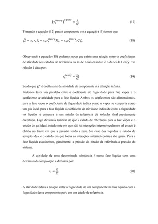 (𝛾𝑎
𝐻𝑒𝑛𝑟𝑦
)
𝑎 𝑝𝑢𝑟𝑜
=
1
𝛾 𝑎
∞ (17)
Tomando a equação (12) para o componente a e a equação (15) temos que:
𝑓̂𝑎
𝑙
= 𝑥 𝑎 𝛾𝑎 𝑓𝑎 = 𝑥 𝑎 𝛾𝑎
𝐻𝑒𝑛𝑟𝑦
𝒦 𝑎 = 𝑥 𝑎 𝛾𝑎
𝐻𝑒𝑛𝑟𝑦
𝛾𝑎
∞
𝑓𝑎 (18)
Observando a equação (18) podemos notar que existe uma relação entre os coeficientes
de atividade nos estados de referência da lei de Lewis/Randall e o da lei de Henry. Tal
relação é dada por:
𝛾𝑎
𝐻𝑒𝑛𝑟𝑦
=
𝛾 𝑎
𝛾 𝑎
∞ (19)
Sendo que 𝛾𝑎
∞
é coeficiente de atividade do componente a a diluição infinita.
Podemos fazer um paralelo entre o coeficiente de fugacidade para fase vapor e o
coeficiente de atividade para a fase líquida. Ambos os coeficientes são adimensionais,
para a fase vapor o coeficiente de fugacidade indica como o vapor se comporta como
um gás ideal, para a fase líquida o coeficiente de atividade indica de como a fugacidade
no líquido se compara a um estado de referência de solução ideal previamente
escolhido. Logo devemos lembrar de que o estado de referência para a fase vapor é o
estado de gás ideal, estado este em que não há interações intermoleculares e tal estado é
obtido no limite em que a pressão tendo a zero. No caso dos líquidos, o estado de
solução ideal é o estado em que todas as interações intermoleculares são iguais. Para a
fase líquida escolhemos, geralmente, a pressão do estado de referência à pressão do
sistema.
A atividade de uma determinada substância i numa fase líquida com uma
determinada composição é definida por:
𝑎𝑖 =
𝑓̂𝑖
𝑙
𝑓𝑖
𝑜 (20)
A atividade indica a relação entre a fugacidade de um componente na fase líquida com a
fugacidade desse componente puro em um estado de referência.
 