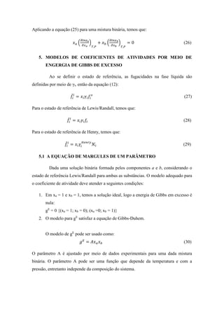 Aplicando a equação (25) para uma mistura binária, temos que:
𝑥 𝑎 (
𝜕𝑙𝑛𝛾 𝑎
𝜕𝑥 𝑎
)
𝑇,𝑃
+ 𝑥 𝑏 (
𝜕𝑙𝑛𝛾 𝑏
𝜕𝑥 𝑏
)
𝑇,𝑃
= 0 (26)
5. MODELOS DE COEFICIENTES DE ATIVIDADES POR MEIO DE
ENGERGIA DE GIBBS DE EXCESSO
Ao se definir o estado de referência, as fugacidades na fase líquida são
definidas por meio de γi, então da equação (12):
𝑓̂𝑖
𝑙
= 𝑥𝑖 𝛾𝑖 𝑓𝑖
𝑜
(27)
Para o estado de referência de Lewis/Randall, temos que:
𝑓̂𝑖
𝑙
= 𝑥𝑖 𝛾𝑖 𝑓𝑖 (28)
Para o estado de referência de Henry, temos que:
𝑓̂𝑖
𝑙
= 𝑥𝑖 𝛾𝑖
𝐻𝑒𝑛𝑟𝑦
𝒦𝑖 (29)
5.1 A EQUAÇÃO DE MARGULES DE UM PARÂMETRO
Dada uma solução binária formada pelos componentes a e b, considerando o
estado de referência Lewis/Randall para ambas as substâncias. O modelo adequado para
o coeficiente de atividade deve atender a seguintes condições:
1. Em xa = 1 e xb = 1, temos a solução ideal, logo a energia de Gibbs em excesso é
nula:
gE
= 0 {(xa = 1; xb = 0); (xa =0; xb = 1)}
2. O modelo para gE
satisfaz a equação de Gibbs-Duhem.
O modelo de gE
pode ser usado como:
𝑔 𝐸
= 𝐴𝑥 𝑎 𝑥 𝑏 (30)
O parâmetro A é ajustado por meio de dados experimentais para uma dada mistura
binária. O parâmetro A pode ser uma função que depende da temperatura e com a
pressão, entretanto independe da composição do sistema.
 