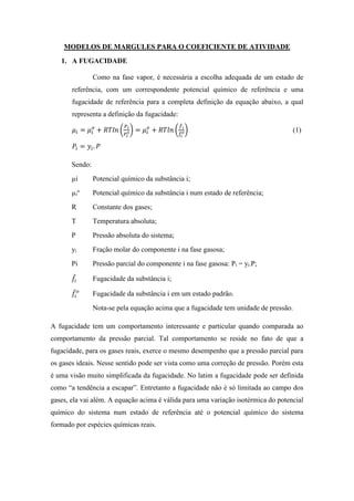 MODELOS DE MARGULES PARA O COEFICIENTE DE ATIVIDADE
1. A FUGACIDADE
Como na fase vapor, é necessária a escolha adequada de um estado de
referência, com um correspondente potencial químico de referência e uma
fugacidade de referência para a completa definição da equação abaixo, a qual
representa a definição da fugacidade:
𝜇𝑖 = 𝜇𝑖
𝑜
+ 𝑅𝑇𝑙𝑛 (
𝑃 𝑖
𝑃𝑖
𝑜) = 𝜇𝑖
𝑜
+ 𝑅𝑇𝑙𝑛 (
𝑓̂ 𝑖
𝑓̂
𝑖
𝑜) (1)
𝑃𝑖 = 𝑦𝑖. 𝑃
Sendo:
µi Potencial químico da substância i;
µi
o
Potencial químico da substância i num estado de referência;
R Constante dos gases;
T Temperatura absoluta;
P Pressão absoluta do sistema;
yi Fração molar do componente i na fase gasosa;
Pi Pressão parcial do componente i na fase gasosa: Pi = yi.P;
𝑓̂𝑖 Fugacidade da substância i;
𝑓̂𝑖
𝑜
Fugacidade da substância i em um estado padrão.
Nota-se pela equação acima que a fugacidade tem unidade de pressão.
A fugacidade tem um comportamento interessante e particular quando comparada ao
comportamento da pressão parcial. Tal comportamento se reside no fato de que a
fugacidade, para os gases reais, exerce o mesmo desempenho que a pressão parcial para
os gases ideais. Nesse sentido pode ser vista como uma correção de pressão. Porém esta
é uma visão muito simplificada da fugacidade. No latim a fugacidade pode ser definida
como “a tendência a escapar”. Entretanto a fugacidade não é só limitada ao campo dos
gases, ela vai além. A equação acima é válida para uma variação isotérmica do potencial
químico do sistema num estado de referência até o potencial químico do sistema
formado por espécies químicas reais.
 