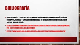 BIBLIOGRAFÍA
• LUQUE, J; HERRÁEZ, A. 2002. TEXTO ILUSTRADO DE BIOLOGÍA MOLECULAR E INGENIERÍA GENÉTICA,
CONCEPTOS, TÉCNICAS Y APLICACIONES EN CIENCIAS DE LA SALUD. PRIMERA EDICIÓN. ELSEVIER
SCIENCE. MADRID, ESPAÑA.
• HTTPS://ES.KHANACADEMY.ORG/SCIENCE/BIOLOGY/BIOTECH-DNA-TECHNOLOGY/DNA-SEQUENCING-
PCR-ELECTROPHORESIS/A/DNA-SEQUENCING
• HTTPS://WWW.ANGUS.ORG.AR/DOCS/REVISTAS/248/COEFICIENTEDECONSANGUINIDAD.PDF
 