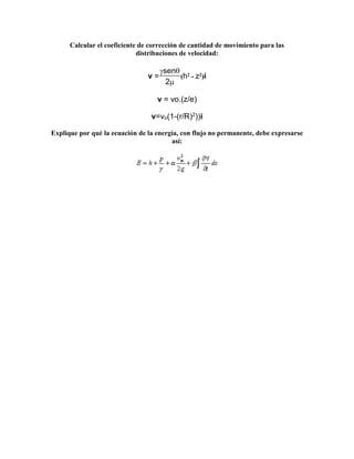 Calcular el coeficiente de corrección de cantidad de movimiento para las
distribuciones de velocidad:
v =
sen
(h2 - z2)i
2
v = vo.(z/e)
v=vo(1-(r/R)2
))i
Explique por qué la ecuación de la energía, con flujo no permanente, debe expresarse
así:
 
