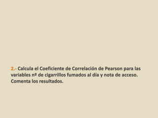 2.- Calcula el Coeficiente de Correlación de Pearson para las
variables nº de cigarrillos fumados al día y nota de acceso.
Comenta los resultados.
 