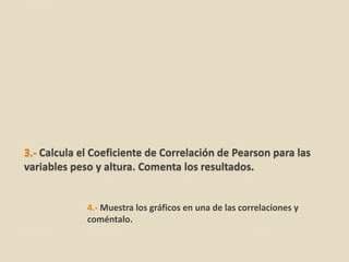3.- Calcula el Coeficiente de Correlación de Pearson para las
variables peso y altura. Comenta los resultados.


             4.- Muestra los gráficos en una de las correlaciones y
             coméntalo.
 