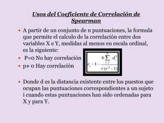 Usos del Coeficiente de Correlación de
Spearman
 A partir de un conjunto de n puntuaciones, la formula
que permite el calculo de la correlación entre dos
variables X e Y, medidas al menos en escala ordinal,
es la siguiente:
 P=0 No hay correlación
 p≠ 0 Hay correlación
 Donde d es la distancia existente entre los puestos que
ocupan las puntuaciones correspondientes a un sujeto
i cuando estas puntuaciones han sido ordenadas para
X y para Y.
 