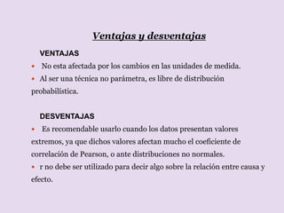 Ventajas y desventajas
VENTAJAS
 No esta afectada por los cambios en las unidades de medida.
 Al ser una técnica no parámetra, es libre de distribución
probabilística.
DESVENTAJAS
 Es recomendable usarlo cuando los datos presentan valores
extremos, ya que dichos valores afectan mucho el coeficiente de
correlación de Pearson, o ante distribuciones no normales.
 r no debe ser utilizado para decir algo sobre la relación entre causa y
efecto.
 