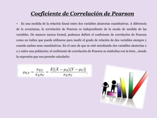 Coeficiente de Correlación de Pearson
 Es una medida de la relación lineal entre dos variables aleatorias cuantitativas. A diferencia
de la covarianza, la correlación de Pearson es independiente de la escala de medida de las
variables. De manera menos formal, podemos definir el coeficiente de correlación de Pearson
como un índice que puede utilizarse para medir el grado de relación de dos variables siempre y
cuando ambas sean cuantitativas. En el caso de que se esté estudiando dos variables aleatorias x
e y sobre una población; el coeficiente de correlación de Pearson se simboliza con la letra , siendo
la expresión que nos permite calcularlo:
 