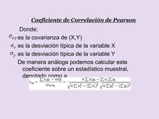 Coeficiente de Correlación de Pearson
Donde;
es la covarianza de (X,Y)
es la desviación típica de la variable X
es la desviación típica de la variable Y
De manera análoga podemos calcular este
coeficiente sobre un estadístico muestral,
denotado como a
 