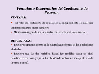 Ventajas y Desventajas del Coeficiente de
Pearson
VENTAJAS:
 El valor del coeficiente de correlación es independiente de cualquier
unidad usada para medir variables.
 Mientras mas grande sea la muestra mas exacta será la estimación.
DESVENTAJAS:
 Requiere supuestos acerca de la naturaleza o formas de las poblaciones
afectadas.
 Requiere que las dos variables hayan ido medidas hasta un nivel
cuantitativo continuo y que la distribución de ambas sea semejante a la de
la curva normal.
 