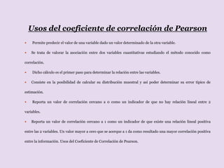 Usos del coeficiente de correlación de Pearson
 Permite predecir el valor de una variable dado un valor determinado de la otra variable.
 Se trata de valorar la asociación entre dos variables cuantitativas estudiando el método conocido como
correlación.
 Dicho cálculo es el primer paso para determinar la relación entre las variables.
 Consiste en la posibilidad de calcular su distribución muestral y así poder determinar su error típico de
estimación.
 Reporta un valor de correlación cercano a 0 como un indicador de que no hay relación lineal entre 2
variables.
 Reporta un valor de correlación cercano a 1 como un indicador de que existe una relación lineal positiva
entre las 2 variables. Un valor mayor a cero que se acerque a 1 da como resultado una mayor correlación positiva
entre la información. Usos del Coeficiente de Correlación de Pearson.
 