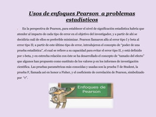 Usos de enfoques Pearson a problemas
estadísticos
 En la perspectiva de Pearson, para establecer el nivel de significación estadística habría que
atender al impacto de cada tipo de error en el objetivo del investigador, y a partir de ahí se
decidiría cuál de ellos es preferible minimizar. Pearson llamaron alfa al error tipo I y beta al
error tipo II; a partir de este último tipo de error, introdujeron el concepto de “poder de una
prueba estadística”, el cual se refiere a su capacidad para evitar el error tipo II, y está definido
por 1-beta, y en estrecha relación con éste se ha desarrollado el concepto de “tamaño del efecto”
que algunos han propuesto como sustituto de los valores p en los informes de investigación
científica. Las pruebas paramétricas más conocidas y usadas son la prueba T de Student, la
prueba F, llamada así en honor a Fisher, y el coeficiente de correlación de Pearson, simbolizado
por “r”.
 