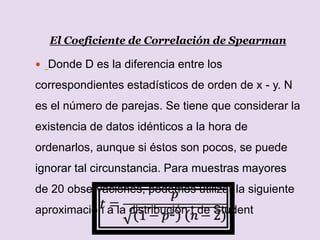 El Coeficiente de Correlación de Spearman
 Donde D es la diferencia entre los
correspondientes estadísticos de orden de x - y. N
es el número de parejas. Se tiene que considerar la
existencia de datos idénticos a la hora de
ordenarlos, aunque si éstos son pocos, se puede
ignorar tal circunstancia. Para muestras mayores
de 20 observaciones, podemos utilizar la siguiente
aproximación a la distribución t de Student
 