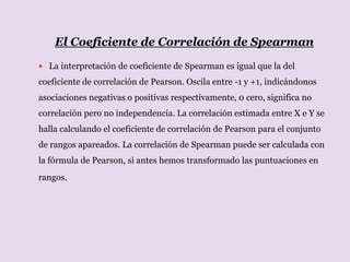 El Coeficiente de Correlación de Spearman
 La interpretación de coeficiente de Spearman es igual que la del
coeficiente de correlación de Pearson. Oscila entre -1 y +1, indicándonos
asociaciones negativas o positivas respectivamente, 0 cero, significa no
correlación pero no independencia. La correlación estimada entre X e Y se
halla calculando el coeficiente de correlación de Pearson para el conjunto
de rangos apareados. La correlación de Spearman puede ser calculada con
la fórmula de Pearson, si antes hemos transformado las puntuaciones en
rangos.
 