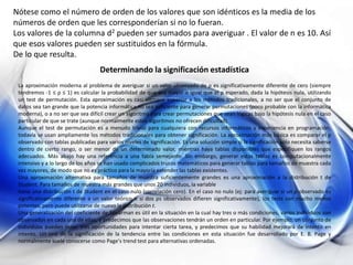 Nótese como el número de orden de los valores que son idénticos es la media de los
números de orden que les corresponderían si no lo fueran.
Los valores de la columna d2 pueden ser sumados para averiguar . El valor de n es 10. Así
que esos valores pueden ser sustituidos en la fórmula.
De lo que resulta.
Determinando la significación estadística
La aproximación moderna al problema de averiguar si un valor observado de ρ es significativamente diferente de cero (siempre
tendremos -1 ≤ ρ ≤ 1) es calcular la probabilidad de que sea mayor o igual que el ρ esperado, dada la hipótesis nula, utilizando
un test de permutación. Esta aproximación es casi siempre superior a los métodos tradicionales, a no ser que el conjunto de
datos sea tan grande que la potencia informática no sea suficiente para generar permutaciones (poco probable con la informática
moderna), o a no ser que sea difícil crear un algoritmo para crear permutaciones que sean lógicas bajo la hipótesis nula en el caso
particular de que se trate (aunque normalmente estos algoritmos no ofrecen dificultad).
Aunque el test de permutación es a menudo trivial para cualquiera con recursos informáticos y experiencia en programación,
todavía se usan ampliamente los métodos tradicionales para obtener significación. La aproximación más básica es comparar el ρ
observado con tablas publicadas para varios niveles de significación. Es una solución simple si la significación sólo necesita saberse
dentro de cierto rango, o ser menor de un determinado valor, mientras haya tablas disponibles que especifiquen los rangos
adecuados. Más abajo hay una referencia a una tabla semejante. Sin embargo, generar estas tablas es computacionalmente
intensivo y a lo largo de los años se han usado complicados trucos matemáticos para generar tablas para tamaños de muestra cada
vez mayores, de modo que no es práctico para la mayoría extender las tablas existentes.
Una aproximación alternativa para tamaños de muestra suficientemente grandes es una aproximación a la distribución t de
Student. Para tamaños de muestra más grandes que unos 20 individuos, la variable
tiene una distribución t de Student en el caso nulo (correlación cero). En el caso no nulo (ej: para averiguar si un ρ observado es
significativamente diferente a un valor teórico o si dos ρs observados difieren significativamente), los tests son mucho menos
potentes, pero puede utilizarse de nuevo la distribución t.
Una generalización del coeficiente de Spearman es útil en la situación en la cual hay tres o más condiciones, varios individuos son
observados en cada una de ellas, y predecimos que las observaciones tendrán un orden en particular. Por ejemplo, un conjunto de
individuos pueden tener tres oportunidades para intentar cierta tarea, y predecimos que su habilidad mejorará de intento en
intento. Un test de la significación de la tendencia entre las condiciones en esta situación fue desarrollado por E. B. Page y
normalmente suele conocerse como Page's trend test para alternativas ordenadas.
 