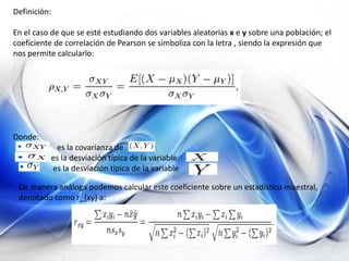 Definición:
En el caso de que se esté estudiando dos variables aleatorias x e y sobre una población; el
coeficiente de correlación de Pearson se simboliza con la letra , siendo la expresión que
nos permite calcularlo:
Donde:
es la covarianza de
es la desviación típica de la variable
es la desviación típica de la variable
De manera análoga podemos calcular este coeficiente sobre un estadístico muestral,
denotado como r_{xy} a:
 